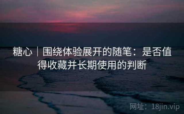 糖心｜围绕体验展开的随笔：是否值得收藏并长期使用的判断