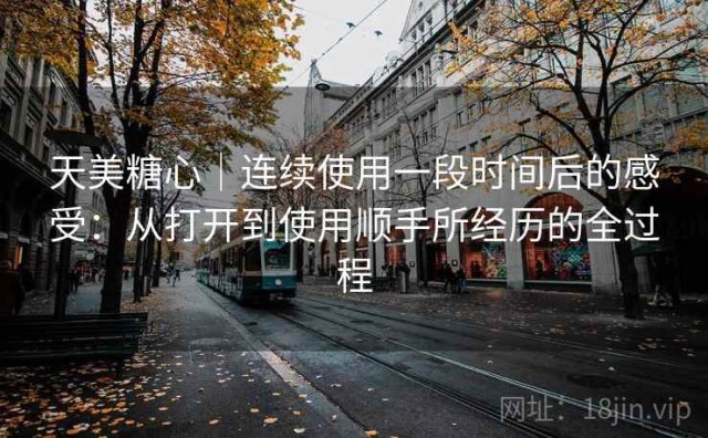 天美糖心｜连续使用一段时间后的感受：从打开到使用顺手所经历的全过程