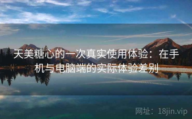 天美糖心的一次真实使用体验：在手机与电脑端的实际体验差别