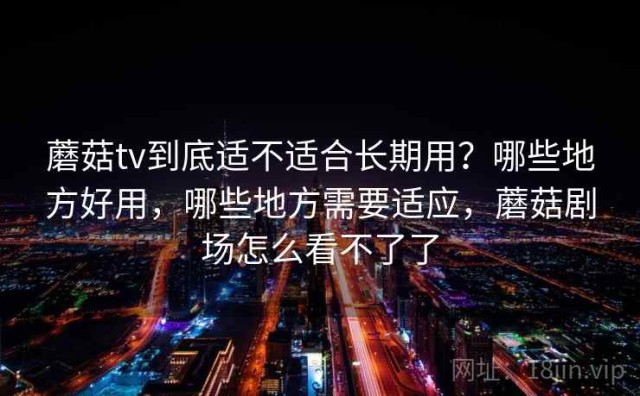 蘑菇tv到底适不适合长期用？哪些地方好用，哪些地方需要适应，蘑菇剧场怎么看不了了