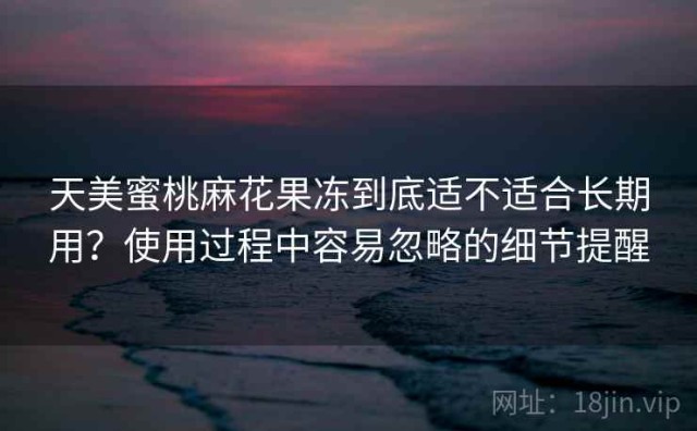 天美蜜桃麻花果冻到底适不适合长期用？使用过程中容易忽略的细节提醒