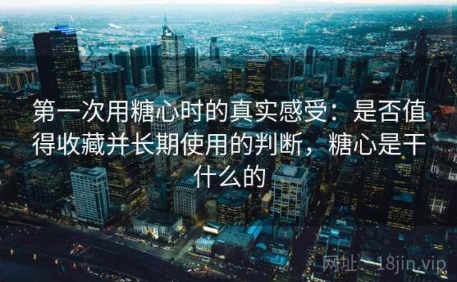 第一次用糖心时的真实感受：是否值得收藏并长期使用的判断，糖心是干什么的