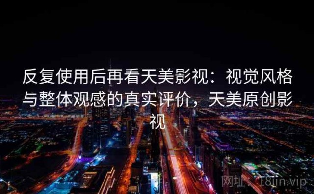 反复使用后再看天美影视：视觉风格与整体观感的真实评价，天美原创影视