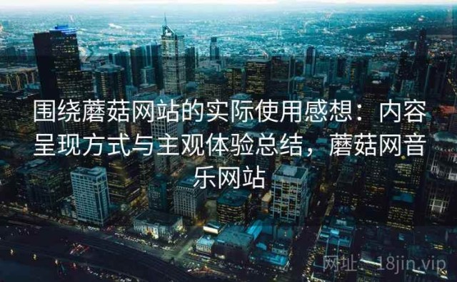 围绕蘑菇网站的实际使用感想：内容呈现方式与主观体验总结，蘑菇网音乐网站