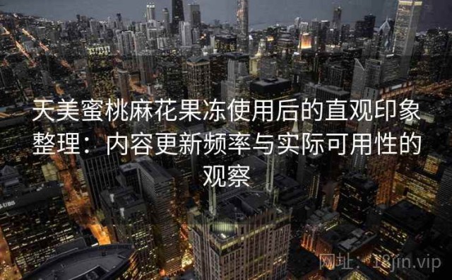 天美蜜桃麻花果冻使用后的直观印象整理：内容更新频率与实际可用性的观察