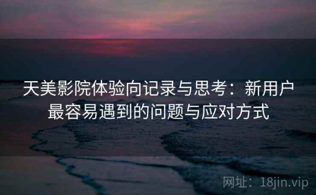 天美影院体验向记录与思考：新用户最容易遇到的问题与应对方式