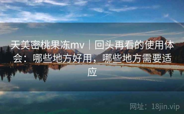 天美密桃果冻mv｜回头再看的使用体会：哪些地方好用，哪些地方需要适应