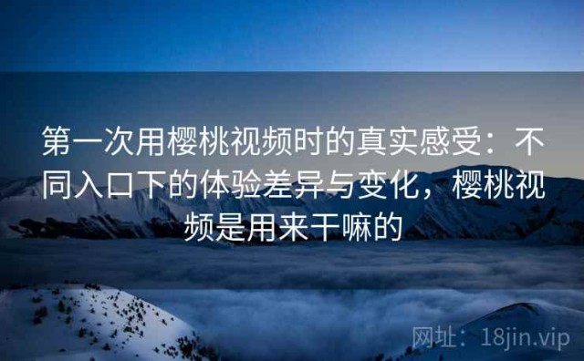 第一次用樱桃视频时的真实感受：不同入口下的体验差异与变化，樱桃视频是用来干嘛的