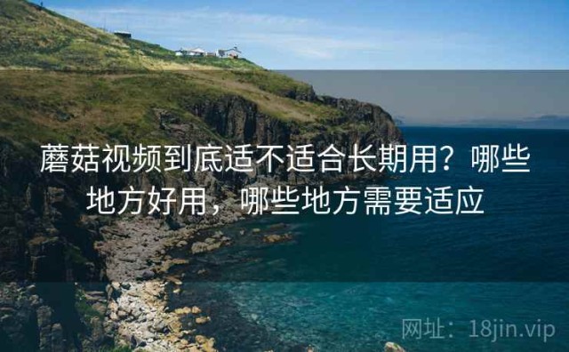 蘑菇视频到底适不适合长期用？哪些地方好用，哪些地方需要适应