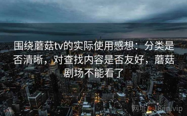 围绕蘑菇tv的实际使用感想：分类是否清晰，对查找内容是否友好，蘑菇剧场不能看了