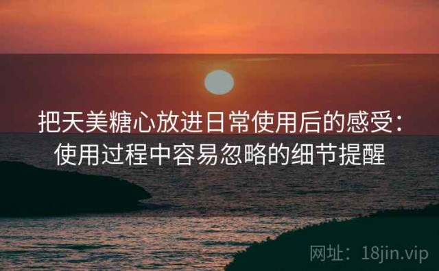 把天美糖心放进日常使用后的感受：使用过程中容易忽略的细节提醒