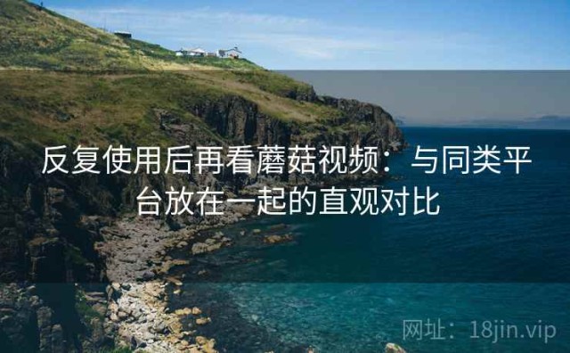 反复使用后再看蘑菇视频：与同类平台放在一起的直观对比