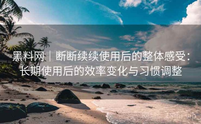 黑料网｜断断续续使用后的整体感受：长期使用后的效率变化与习惯调整