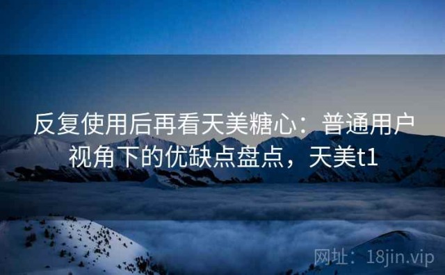 反复使用后再看天美糖心：普通用户视角下的优缺点盘点，天美t1