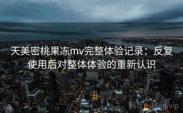 天美密桃果冻mv完整体验记录：反复使用后对整体体验的重新认识