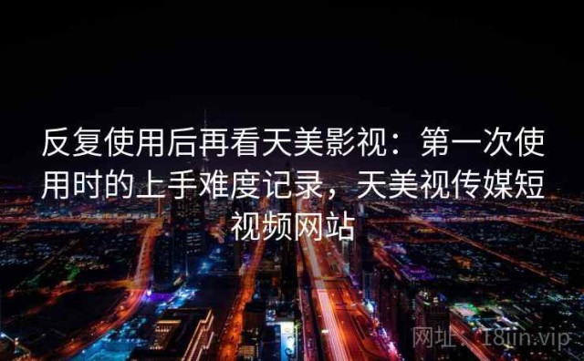 反复使用后再看天美影视：第一次使用时的上手难度记录，天美视传媒短视频网站