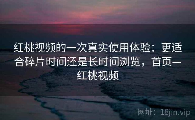 红桃视频的一次真实使用体验：更适合碎片时间还是长时间浏览，首页—红桃视频