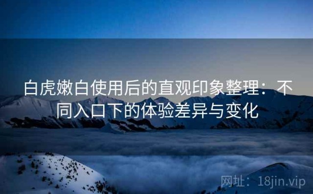 白虎嫩白使用后的直观印象整理：不同入口下的体验差异与变化