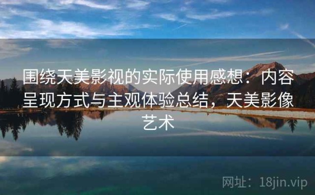 围绕天美影视的实际使用感想：内容呈现方式与主观体验总结，天美影像艺术