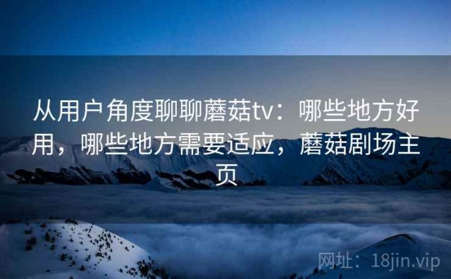 从用户角度聊聊蘑菇tv：哪些地方好用，哪些地方需要适应，蘑菇剧场主页