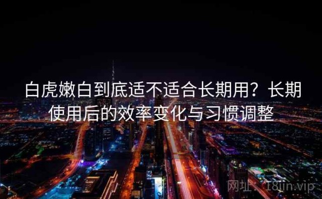 白虎嫩白到底适不适合长期用？长期使用后的效率变化与习惯调整