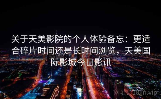 关于天美影院的个人体验备忘：更适合碎片时间还是长时间浏览，天美国际影城今日影讯