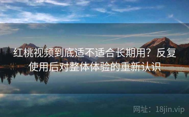 红桃视频到底适不适合长期用？反复使用后对整体体验的重新认识