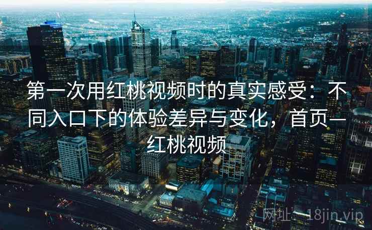 第一次用红桃视频时的真实感受:不同入口下的体验差异与变化,首页—红桃视频 第一次用红桃视频时的真实感受:不同入口下的体验差异与变化,首页—红桃视频
