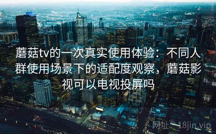 蘑菇tv的一次真实使用体验：不同人群使用场景下的适配度观察，蘑菇影视可以电视投屏吗