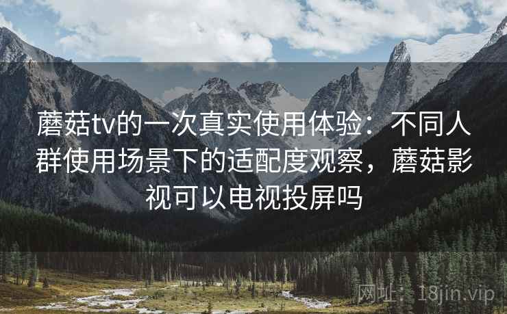 蘑菇tv的一次真实使用体验：不同人群使用场景下的适配度观察，蘑菇影视可以电视投屏吗