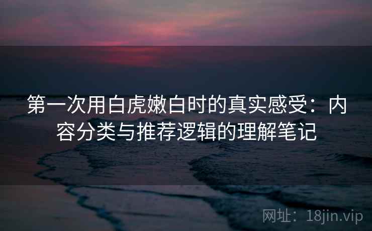 第一次用白虎嫩白时的真实感受:内容分类与推荐逻辑的理解笔记 第一次用白虎嫩白时的真实感受:内容分类与推荐逻辑的理解笔记