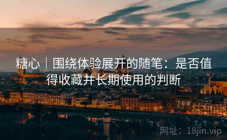 糖心|围绕体验展开的随笔:是否值得收藏并长期使用的判断 糖心|围绕体验展开的随笔:是否值得收藏并长期使用的判断