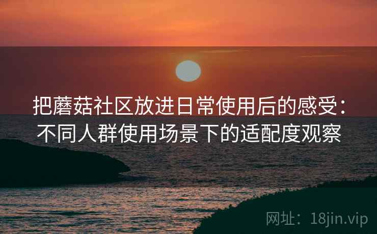 把蘑菇社区放进日常使用后的感受:不同人群使用场景下的适配度观察 把蘑菇社区放进日常使用后的感受:不同人群使用场景下的适配度观察