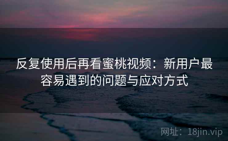 反复使用后再看蜜桃视频：新用户最容易遇到的问题与应对方式
