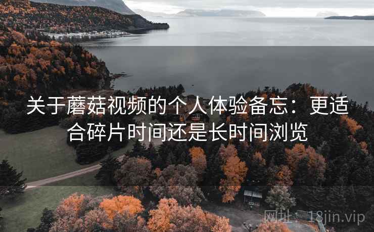关于蘑菇视频的个人体验备忘:更适合碎片时间还是长时间浏览 关于蘑菇视频的个人体验备忘:更适合碎片时间还是长时间浏览
