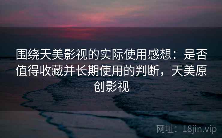 围绕天美影视的实际使用感想：是否值得收藏并长期使用的判断，天美原创影视