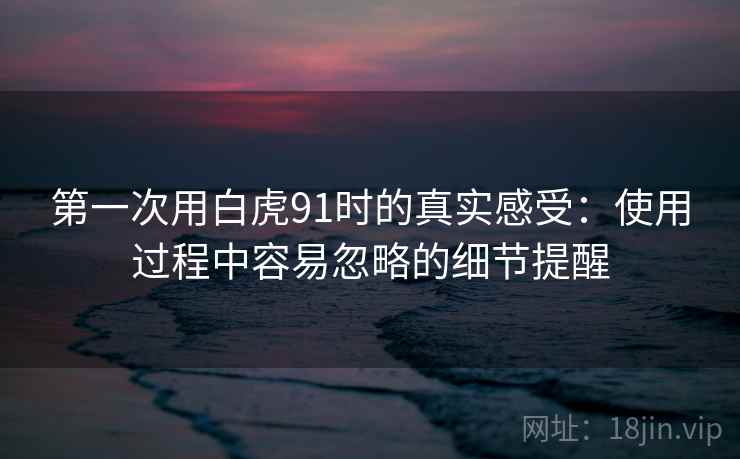 第一次用白虎91时的真实感受：使用过程中容易忽略的细节提醒
