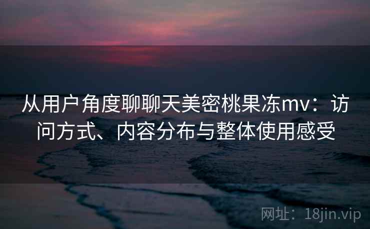 从用户角度聊聊天美密桃果冻mv：访问方式、内容分布与整体使用感受