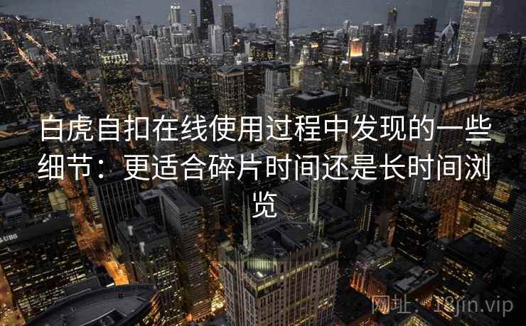 白虎自扣在线使用过程中发现的一些细节:更适合碎片时间还是长时间浏览 白虎自扣在线使用过程中发现的一些细节:更适合碎片时间还是长时间浏览