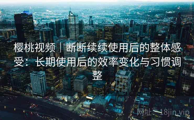 樱桃视频｜断断续续使用后的整体感受：长期使用后的效率变化与习惯调整
