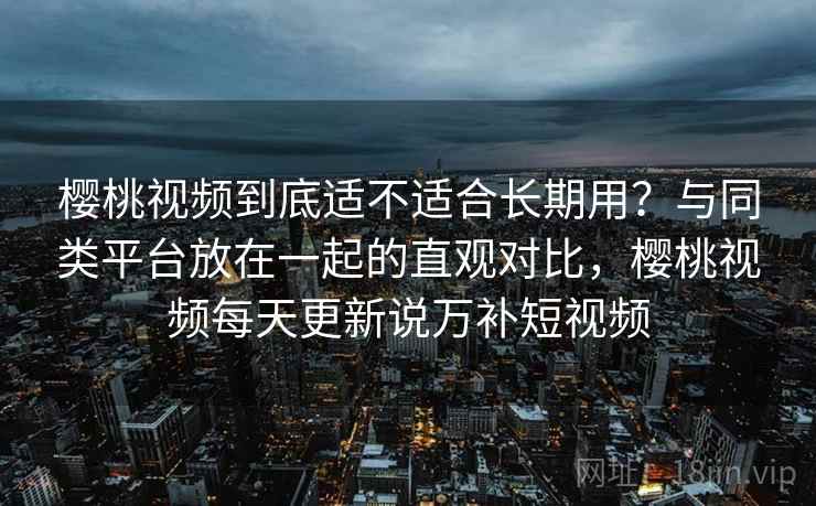 樱桃视频到底适不适合长期用？与同类平台放在一起的直观对比，樱桃视频每天更新说万补短视频