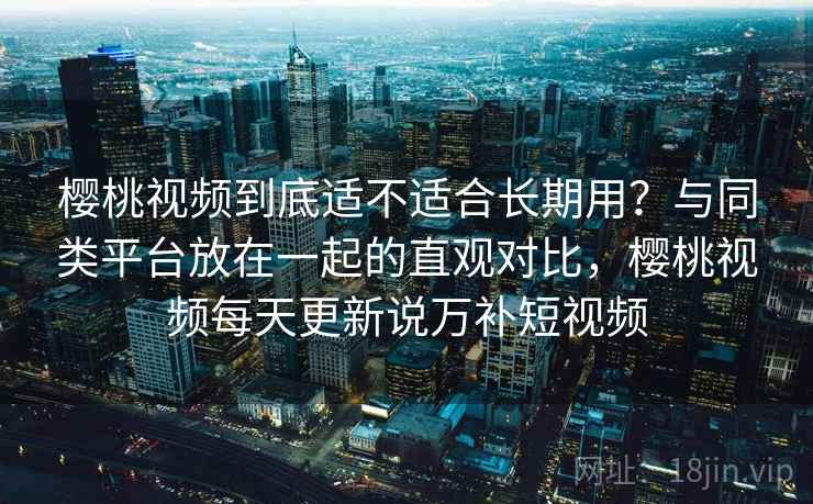 樱桃视频到底适不适合长期用？与同类平台放在一起的直观对比，樱桃视频每天更新说万补短视频