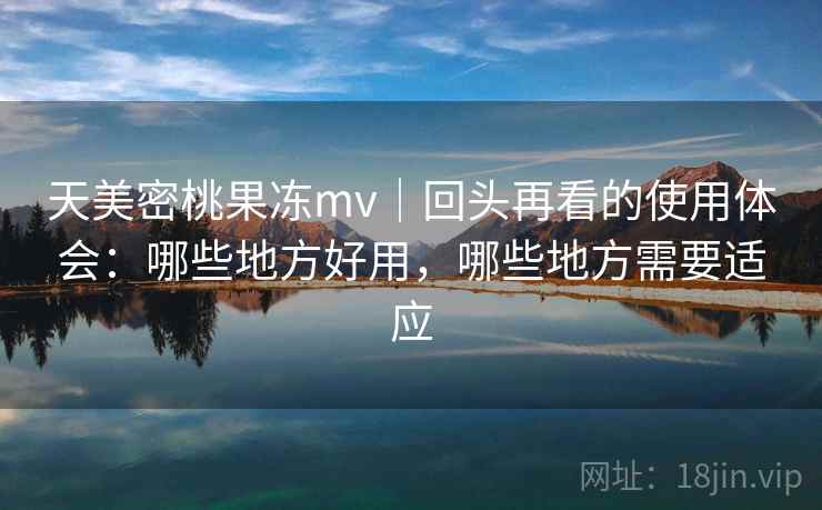 天美密桃果冻mv｜回头再看的使用体会：哪些地方好用，哪些地方需要适应