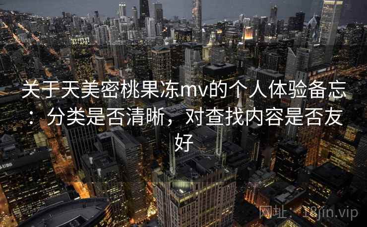 关于天美密桃果冻mv的个人体验备忘：分类是否清晰，对查找内容是否友好