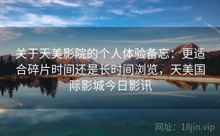 关于天美影院的个人体验备忘：更适合碎片时间还是长时间浏览，天美国际影城今日影讯