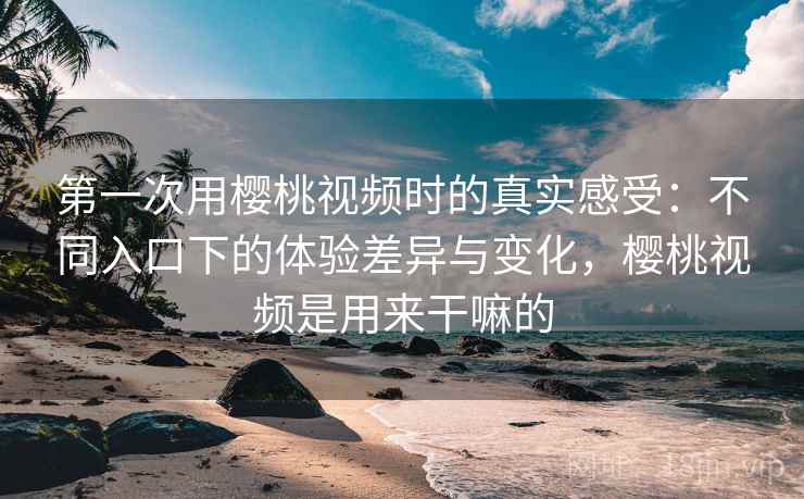 第一次用樱桃视频时的真实感受:不同入口下的体验差异与变化,樱桃视频是用来干嘛的 第一次用樱桃视频时的真实感受:不同入口下的体验差异与变化,樱桃视频是用来干嘛的