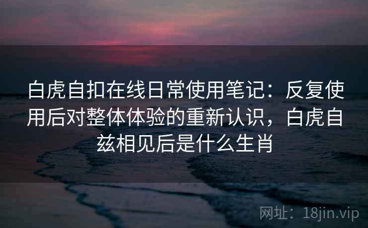白虎自扣在线日常使用笔记：反复使用后对整体体验的重新认识，白虎自兹相见后是什么生肖