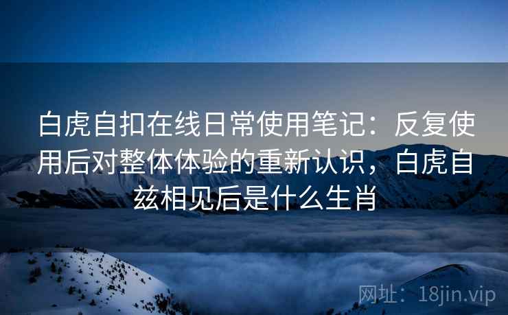 白虎自扣在线日常使用笔记：反复使用后对整体体验的重新认识，白虎自兹相见后是什么生肖