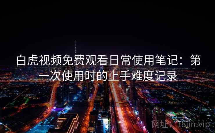 白虎视频免费观看日常使用笔记：第一次使用时的上手难度记录