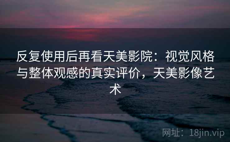 反复使用后再看天美影院：视觉风格与整体观感的真实评价，天美影像艺术